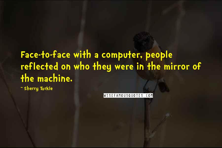 Sherry Turkle Quotes: Face-to-face with a computer, people reflected on who they were in the mirror of the machine.