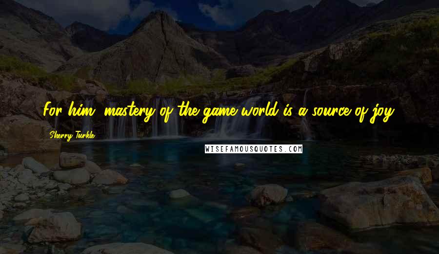 Sherry Turkle Quotes: For him, mastery of the game world is a source of joy.