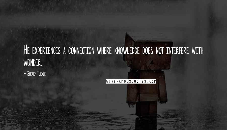 Sherry Turkle Quotes: He experiences a connection where knowledge does not interfere with wonder.