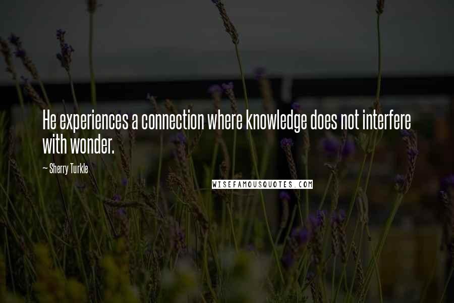 Sherry Turkle Quotes: He experiences a connection where knowledge does not interfere with wonder.