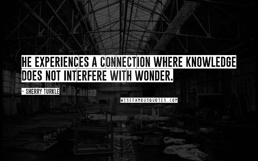 Sherry Turkle Quotes: He experiences a connection where knowledge does not interfere with wonder.