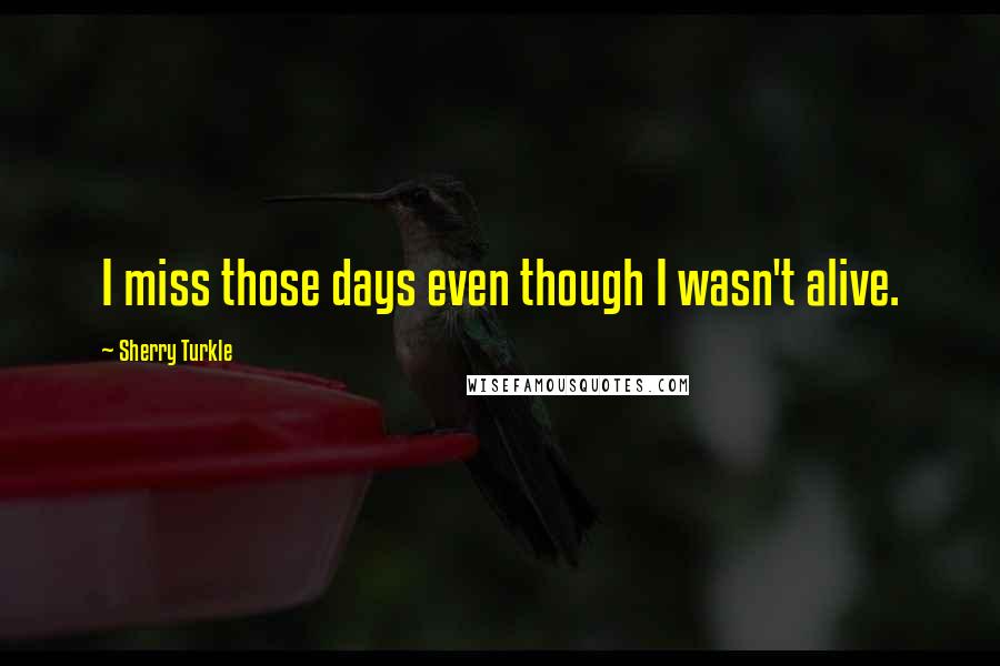 Sherry Turkle Quotes: I miss those days even though I wasn't alive.