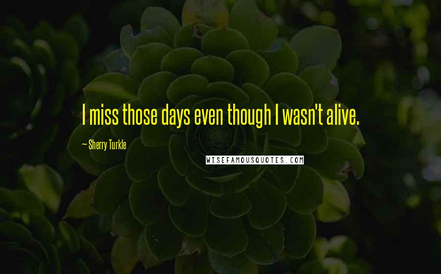 Sherry Turkle Quotes: I miss those days even though I wasn't alive.