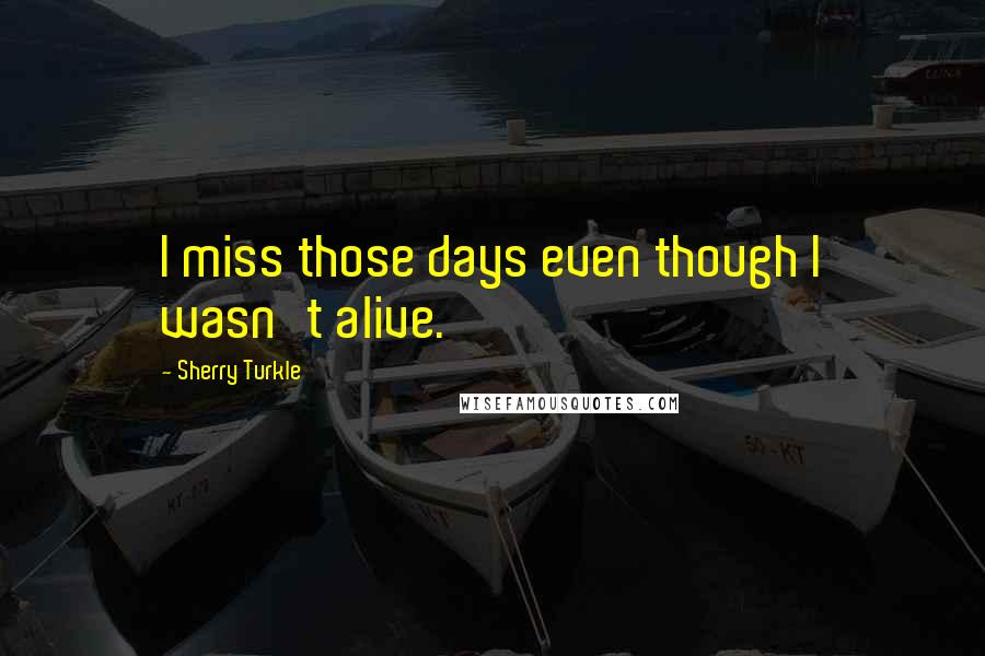 Sherry Turkle Quotes: I miss those days even though I wasn't alive.