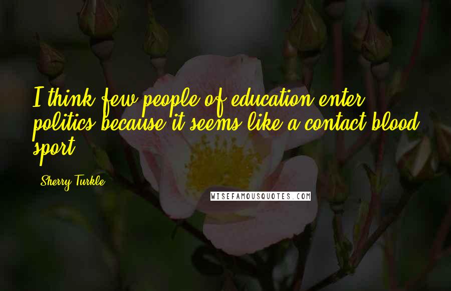 Sherry Turkle Quotes: I think few people of education enter politics because it seems like a contact blood sport.