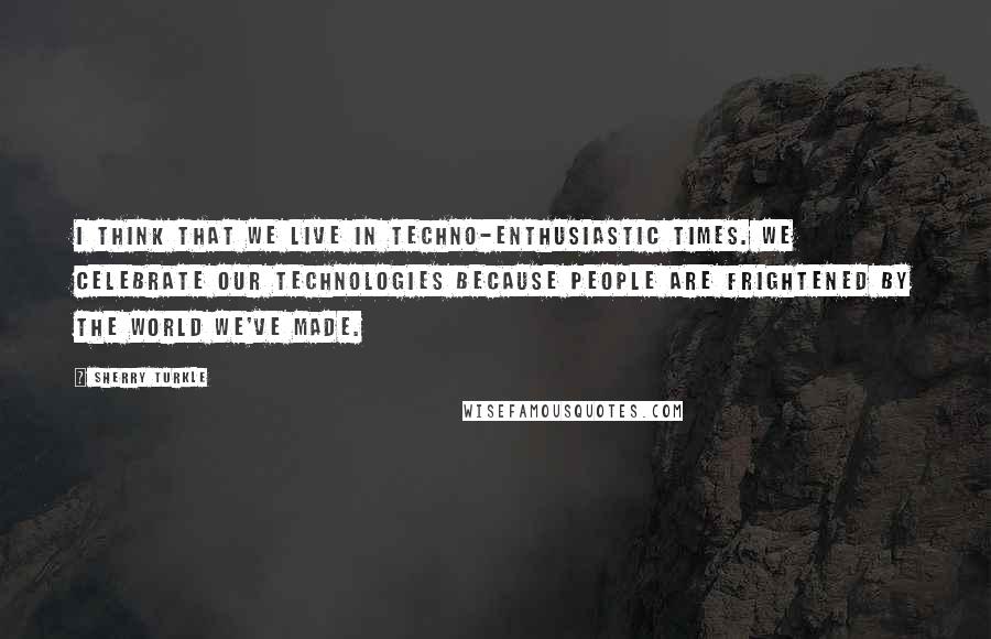 Sherry Turkle Quotes: I think that we live in techno-enthusiastic times. We celebrate our technologies because people are frightened by the world we've made.