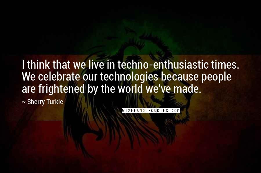 Sherry Turkle Quotes: I think that we live in techno-enthusiastic times. We celebrate our technologies because people are frightened by the world we've made.