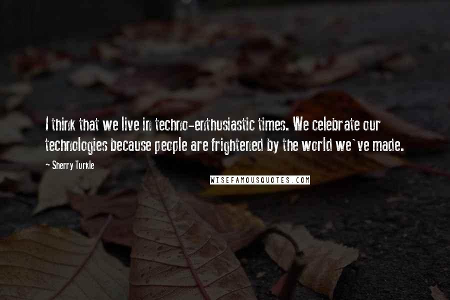 Sherry Turkle Quotes: I think that we live in techno-enthusiastic times. We celebrate our technologies because people are frightened by the world we've made.