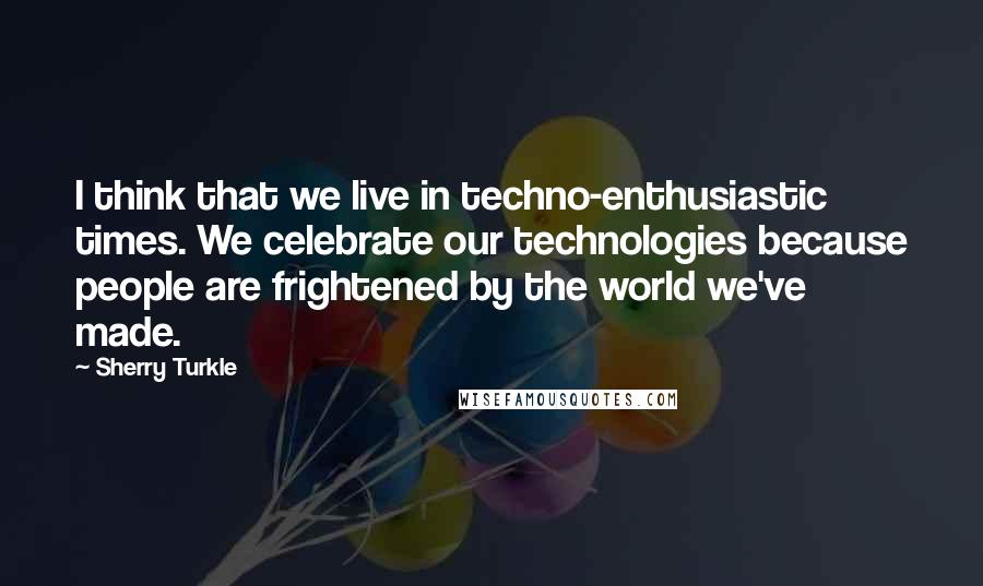 Sherry Turkle Quotes: I think that we live in techno-enthusiastic times. We celebrate our technologies because people are frightened by the world we've made.