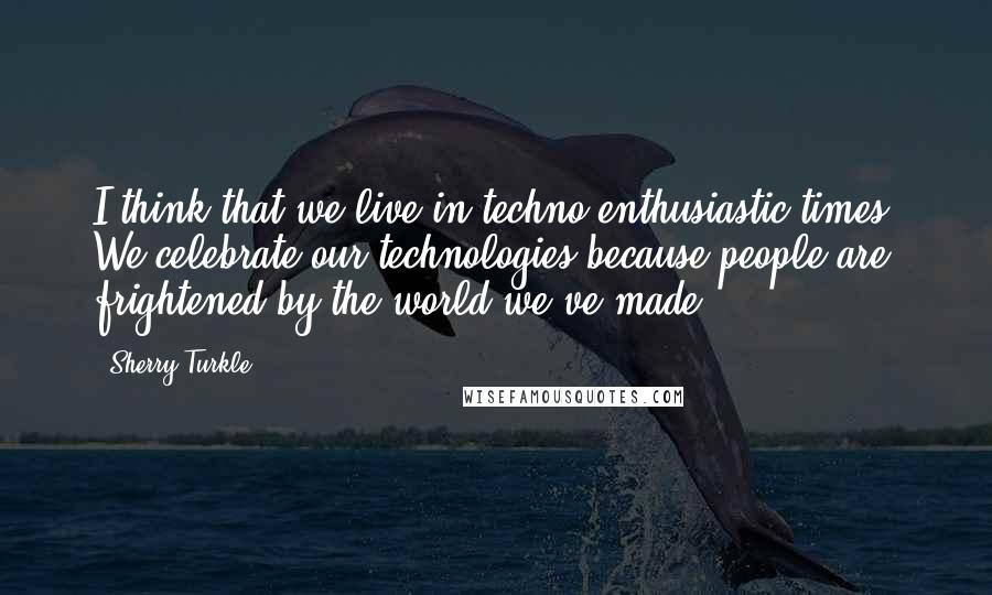 Sherry Turkle Quotes: I think that we live in techno-enthusiastic times. We celebrate our technologies because people are frightened by the world we've made.