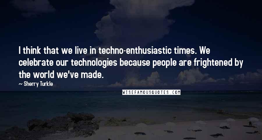 Sherry Turkle Quotes: I think that we live in techno-enthusiastic times. We celebrate our technologies because people are frightened by the world we've made.