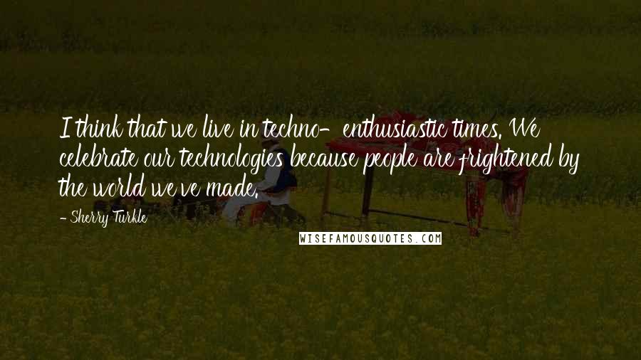 Sherry Turkle Quotes: I think that we live in techno-enthusiastic times. We celebrate our technologies because people are frightened by the world we've made.