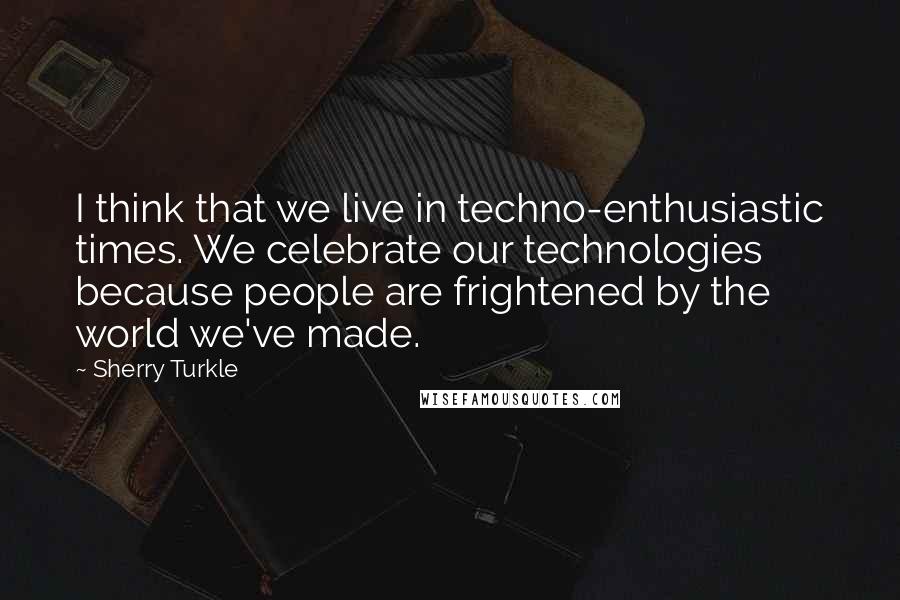 Sherry Turkle Quotes: I think that we live in techno-enthusiastic times. We celebrate our technologies because people are frightened by the world we've made.