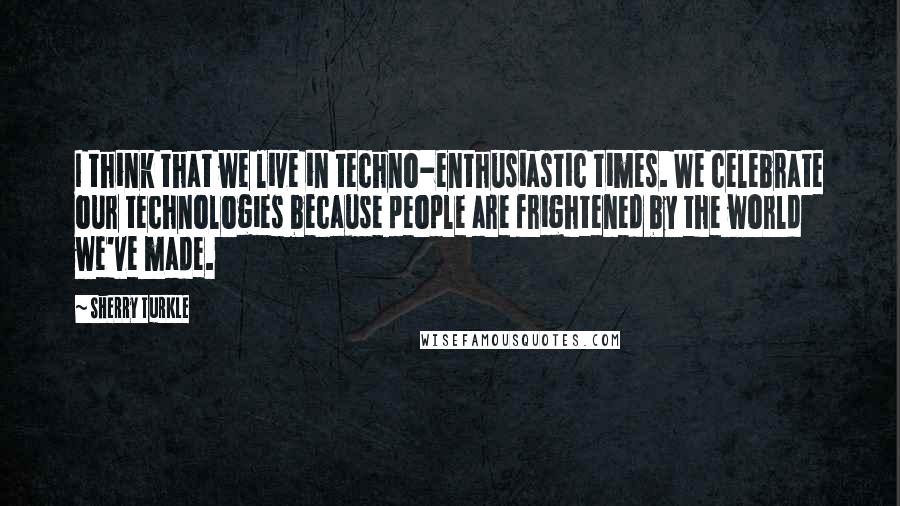 Sherry Turkle Quotes: I think that we live in techno-enthusiastic times. We celebrate our technologies because people are frightened by the world we've made.