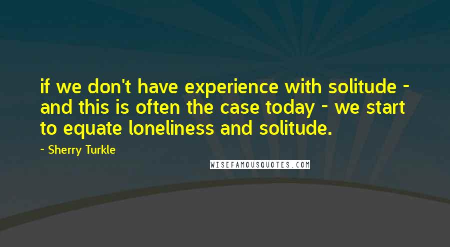 Sherry Turkle Quotes: if we don't have experience with solitude - and this is often the case today - we start to equate loneliness and solitude.