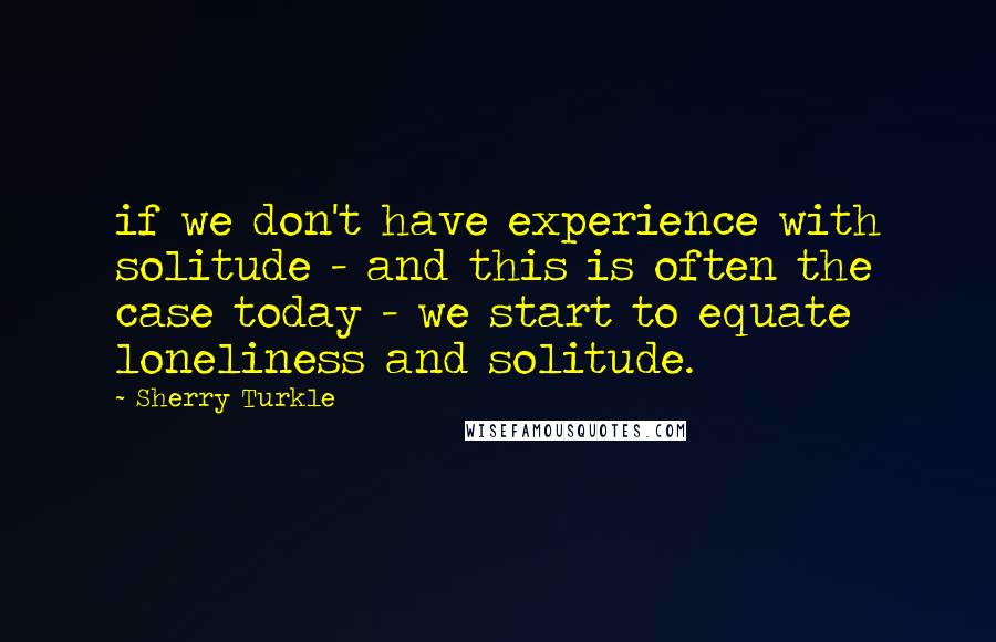 Sherry Turkle Quotes: if we don't have experience with solitude - and this is often the case today - we start to equate loneliness and solitude.