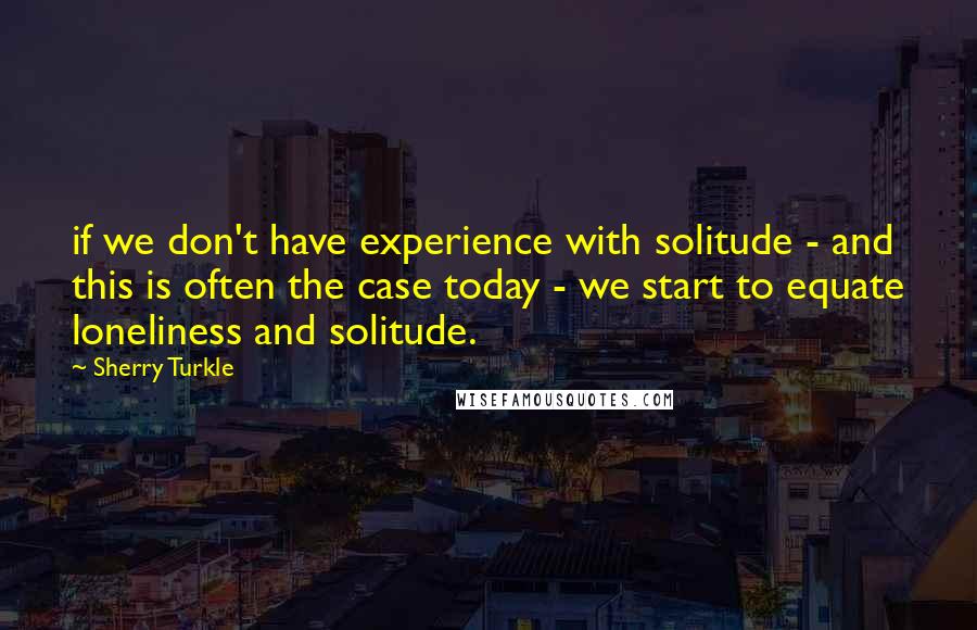 Sherry Turkle Quotes: if we don't have experience with solitude - and this is often the case today - we start to equate loneliness and solitude.