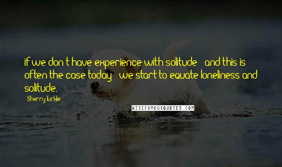 Sherry Turkle Quotes: if we don't have experience with solitude - and this is often the case today - we start to equate loneliness and solitude.