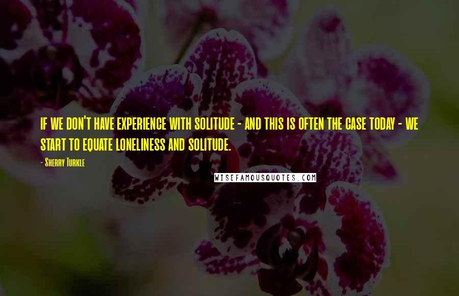 Sherry Turkle Quotes: if we don't have experience with solitude - and this is often the case today - we start to equate loneliness and solitude.