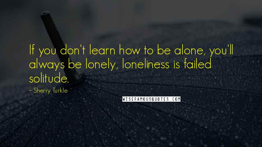 Sherry Turkle Quotes: If you don't learn how to be alone, you'll always be lonely, loneliness is failed solitude.