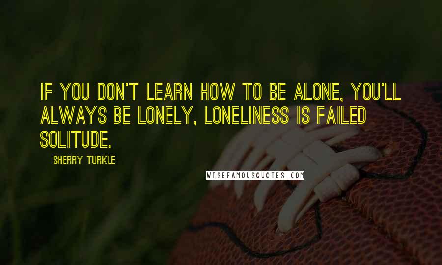 Sherry Turkle Quotes: If you don't learn how to be alone, you'll always be lonely, loneliness is failed solitude.