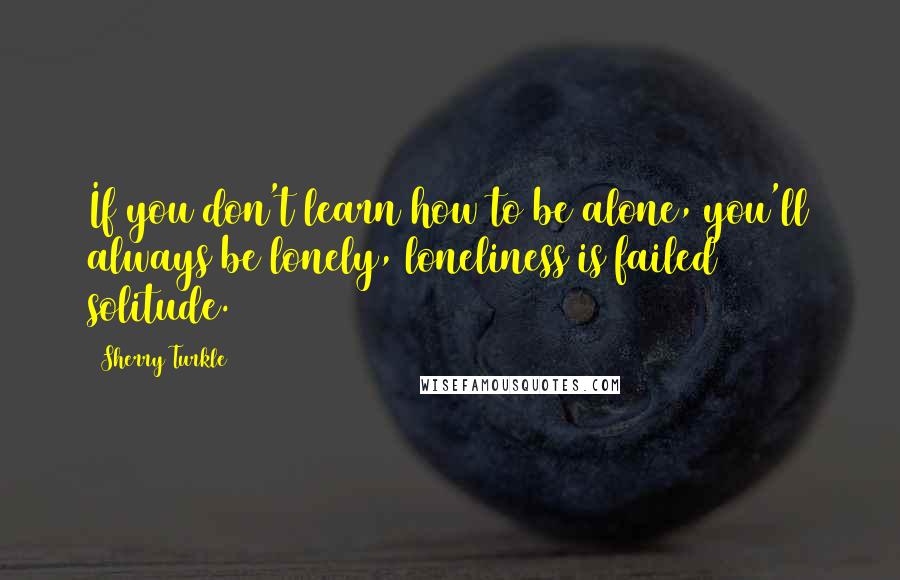 Sherry Turkle Quotes: If you don't learn how to be alone, you'll always be lonely, loneliness is failed solitude.