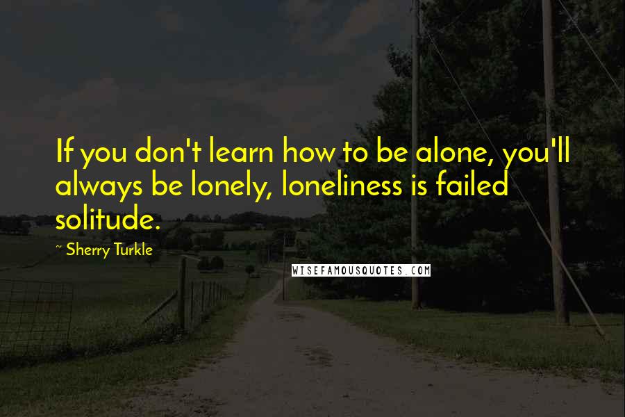 Sherry Turkle Quotes: If you don't learn how to be alone, you'll always be lonely, loneliness is failed solitude.