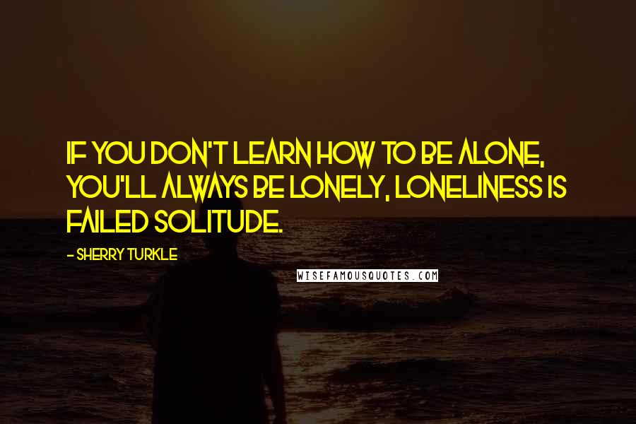 Sherry Turkle Quotes: If you don't learn how to be alone, you'll always be lonely, loneliness is failed solitude.