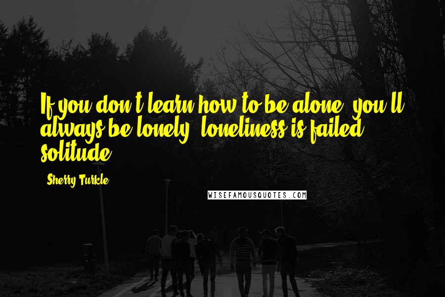 Sherry Turkle Quotes: If you don't learn how to be alone, you'll always be lonely, loneliness is failed solitude.