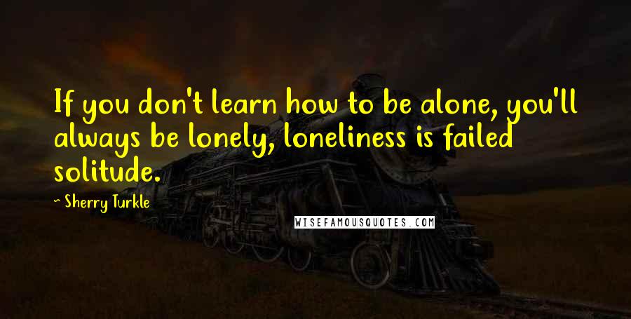 Sherry Turkle Quotes: If you don't learn how to be alone, you'll always be lonely, loneliness is failed solitude.