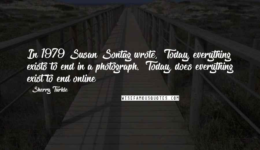 Sherry Turkle Quotes: In 1979 Susan Sontag wrote, "Today, everything exists to end in a photograph." Today, does everything exist to end online?