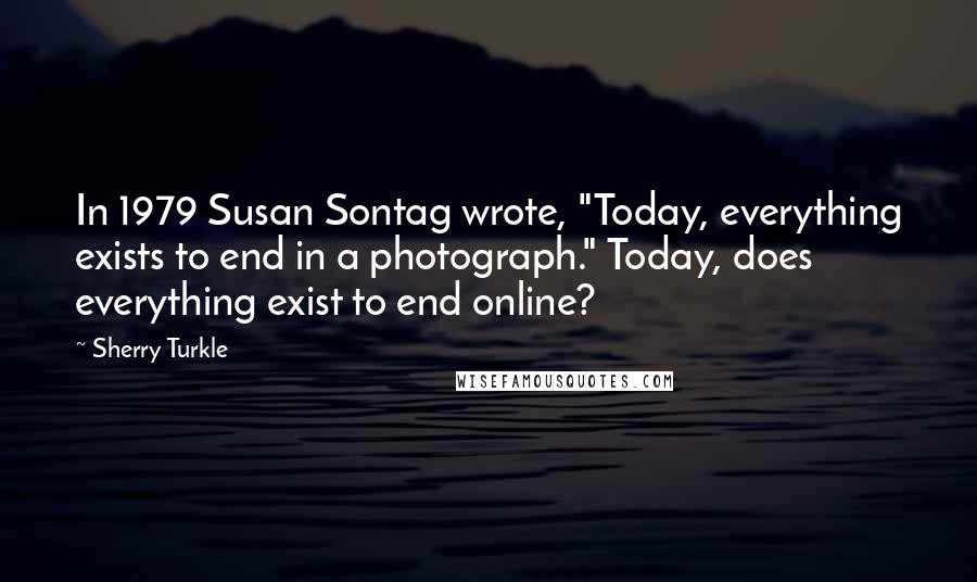 Sherry Turkle Quotes: In 1979 Susan Sontag wrote, "Today, everything exists to end in a photograph." Today, does everything exist to end online?