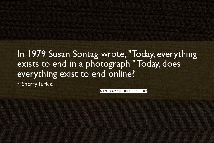 Sherry Turkle Quotes: In 1979 Susan Sontag wrote, "Today, everything exists to end in a photograph." Today, does everything exist to end online?