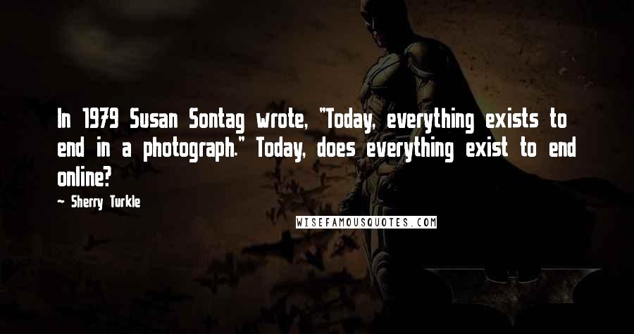 Sherry Turkle Quotes: In 1979 Susan Sontag wrote, "Today, everything exists to end in a photograph." Today, does everything exist to end online?