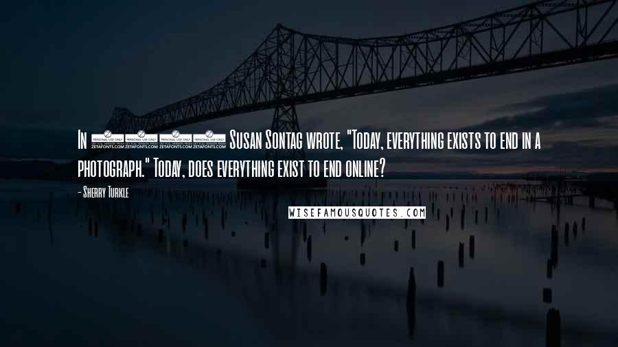 Sherry Turkle Quotes: In 1979 Susan Sontag wrote, "Today, everything exists to end in a photograph." Today, does everything exist to end online?