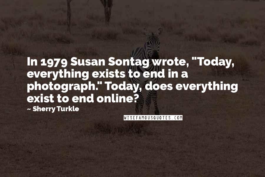 Sherry Turkle Quotes: In 1979 Susan Sontag wrote, "Today, everything exists to end in a photograph." Today, does everything exist to end online?