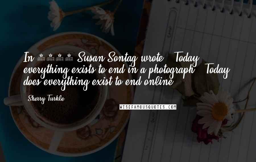 Sherry Turkle Quotes: In 1979 Susan Sontag wrote, "Today, everything exists to end in a photograph." Today, does everything exist to end online?