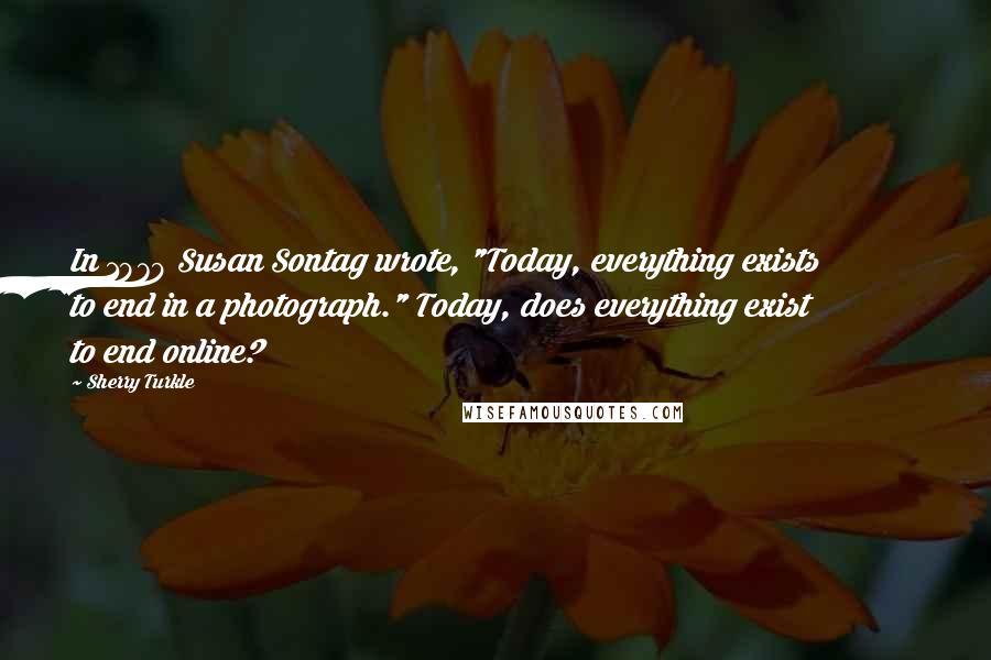 Sherry Turkle Quotes: In 1979 Susan Sontag wrote, "Today, everything exists to end in a photograph." Today, does everything exist to end online?