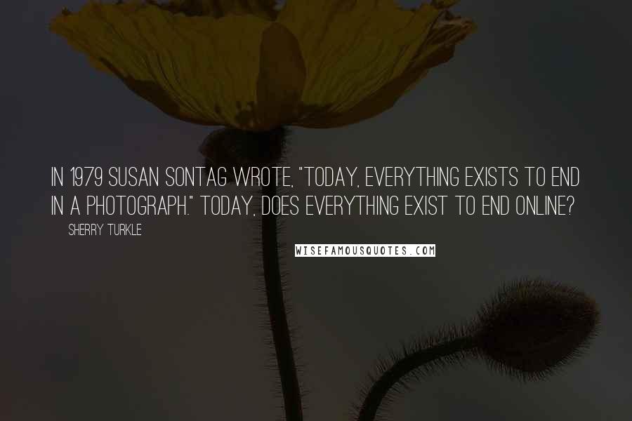 Sherry Turkle Quotes: In 1979 Susan Sontag wrote, "Today, everything exists to end in a photograph." Today, does everything exist to end online?
