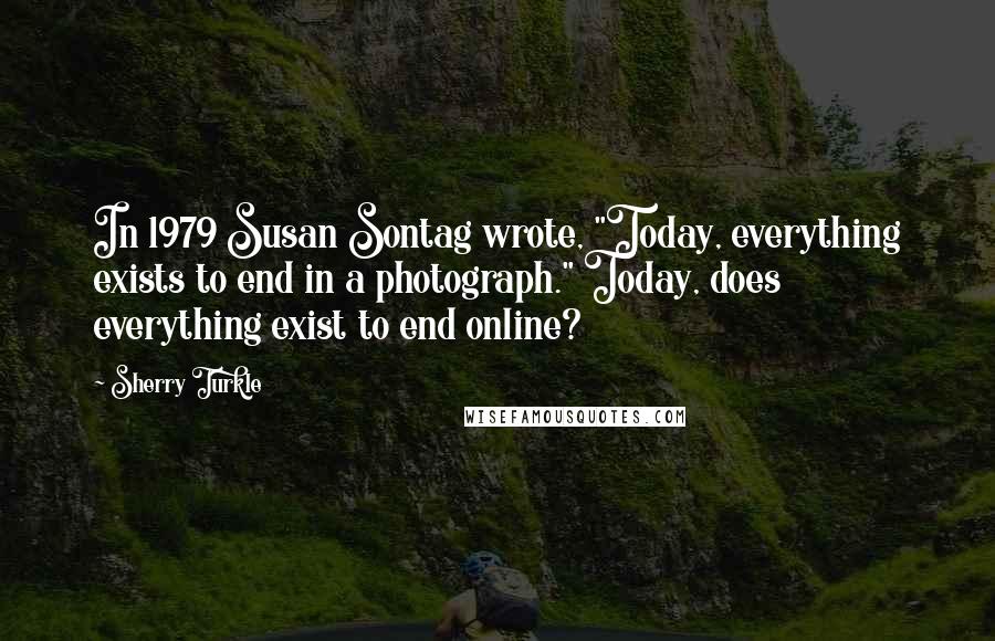 Sherry Turkle Quotes: In 1979 Susan Sontag wrote, "Today, everything exists to end in a photograph." Today, does everything exist to end online?