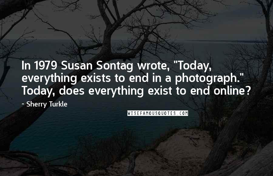 Sherry Turkle Quotes: In 1979 Susan Sontag wrote, "Today, everything exists to end in a photograph." Today, does everything exist to end online?
