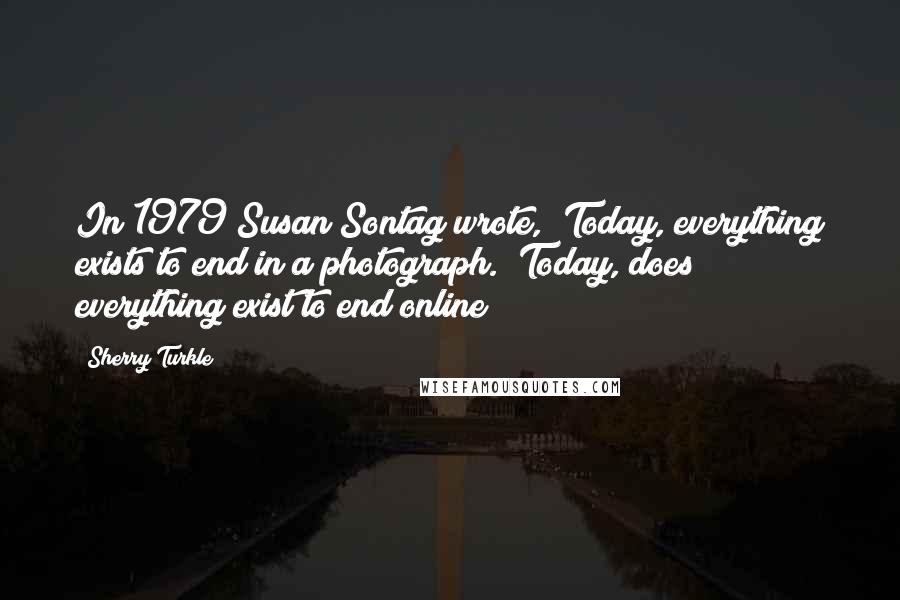 Sherry Turkle Quotes: In 1979 Susan Sontag wrote, "Today, everything exists to end in a photograph." Today, does everything exist to end online?