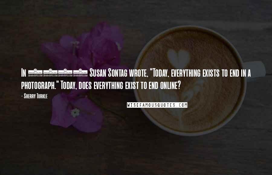 Sherry Turkle Quotes: In 1979 Susan Sontag wrote, "Today, everything exists to end in a photograph." Today, does everything exist to end online?