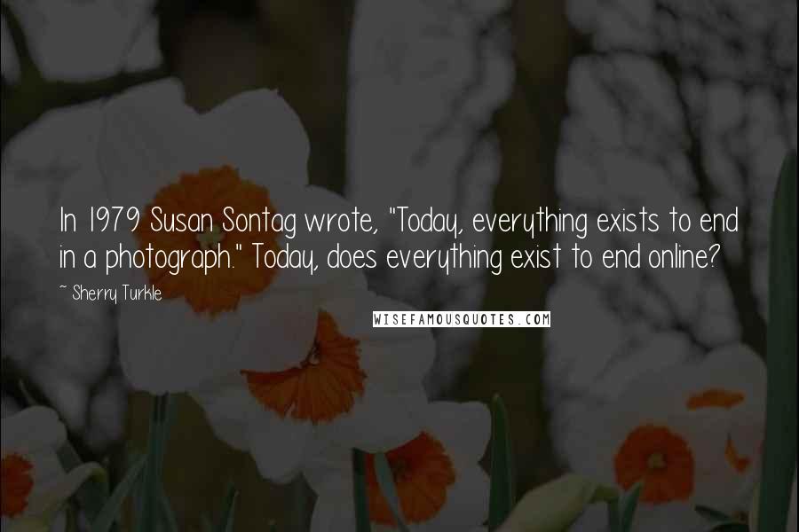 Sherry Turkle Quotes: In 1979 Susan Sontag wrote, "Today, everything exists to end in a photograph." Today, does everything exist to end online?