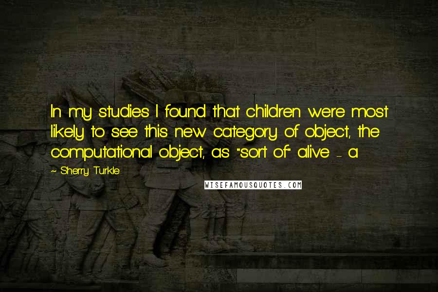 Sherry Turkle Quotes: In my studies I found that children were most likely to see this new category of object, the computational object, as "sort of" alive - a