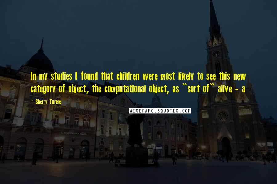 Sherry Turkle Quotes: In my studies I found that children were most likely to see this new category of object, the computational object, as "sort of" alive - a