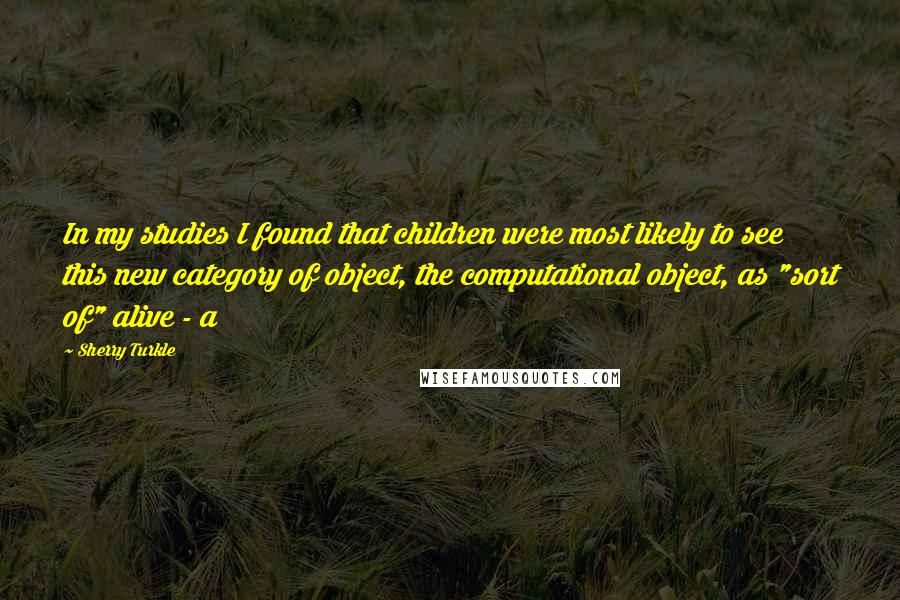 Sherry Turkle Quotes: In my studies I found that children were most likely to see this new category of object, the computational object, as "sort of" alive - a