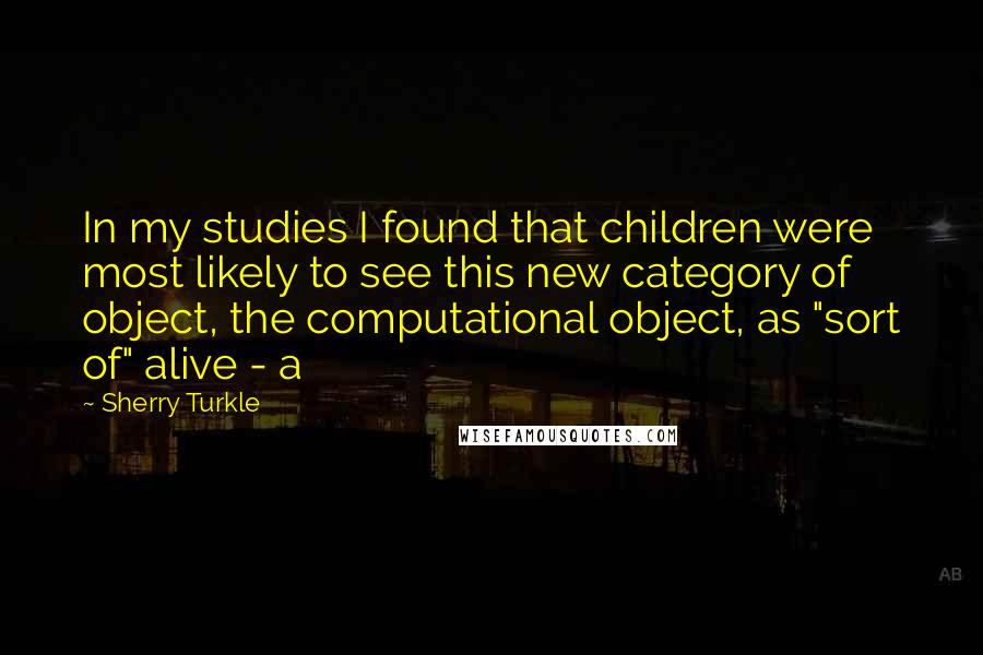 Sherry Turkle Quotes: In my studies I found that children were most likely to see this new category of object, the computational object, as "sort of" alive - a