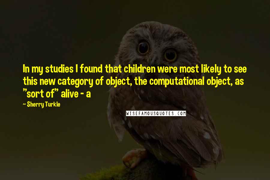 Sherry Turkle Quotes: In my studies I found that children were most likely to see this new category of object, the computational object, as "sort of" alive - a