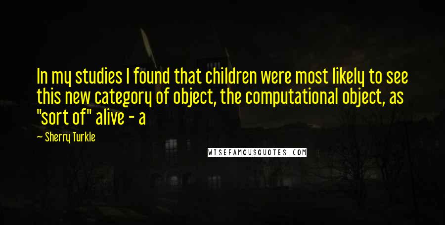 Sherry Turkle Quotes: In my studies I found that children were most likely to see this new category of object, the computational object, as "sort of" alive - a